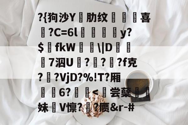 ?{狗沙Y閰肋纹頷		喜僑?C=6l磪饋柺y?$fkW\|D糓礄7泅U褔??龓?f克?鹠?VjD?%!T?厢耹	6?鬛-开云体育入口